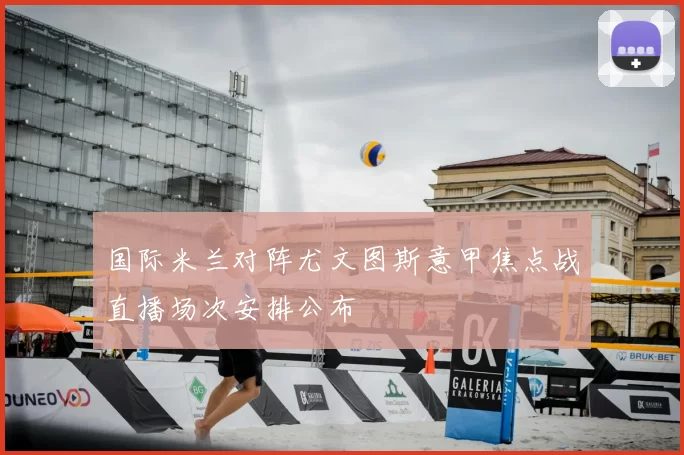 国际米兰对阵尤文图斯意甲焦点战直播场次安排公布