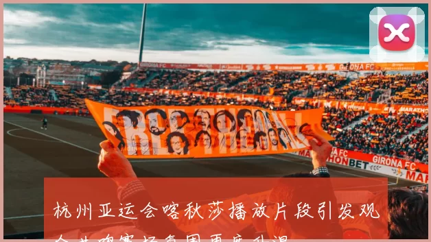 杭州亚运会喀秋莎播放片段引发观众共鸣赛场氛围再度升温