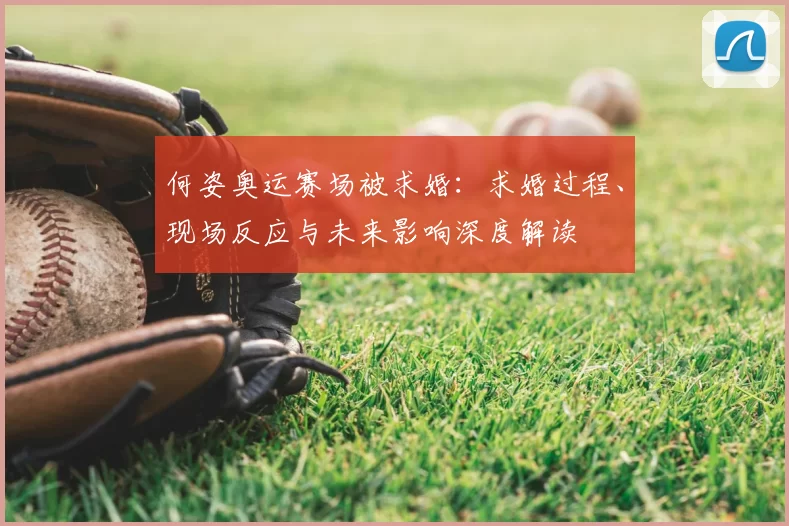 何姿奥运赛场被求婚：求婚过程、现场反应与未来影响深度解读