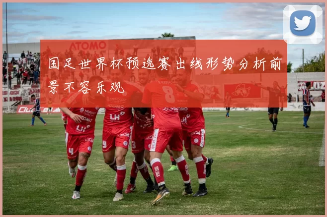 国足世界杯预选赛出线形势分析前景不容乐观