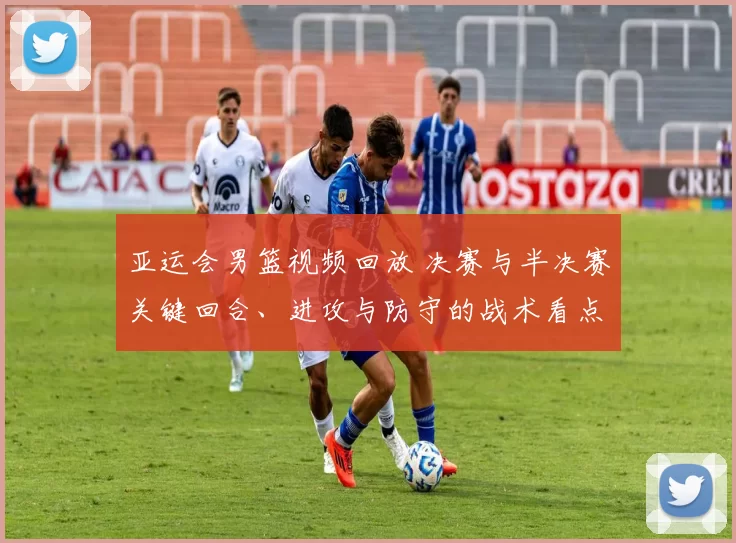 亚运会男篮视频回放 决赛与半决赛关键回合、进攻与防守的战术看点分析