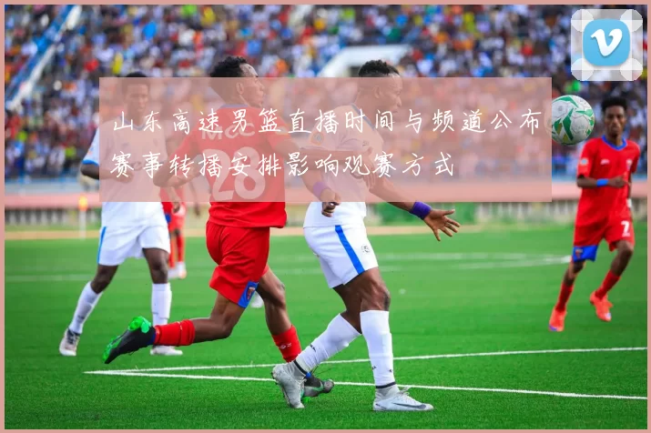山东高速男篮直播时间与频道公布赛事转播安排影响观赛方式