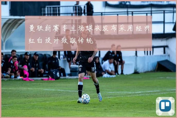 曼联新赛季主场球衣发布采用经典红白设计致敬传统