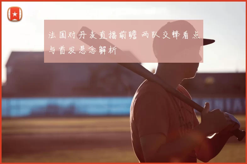 法国对丹麦直播前瞻 两队交锋看点与首发悬念解析