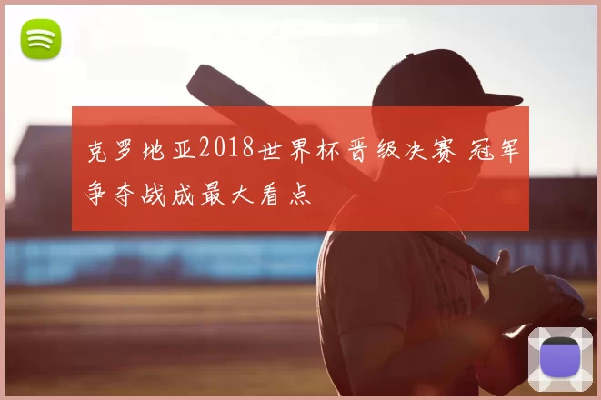 克罗地亚2018世界杯晋级决赛 冠军争夺战成最大看点