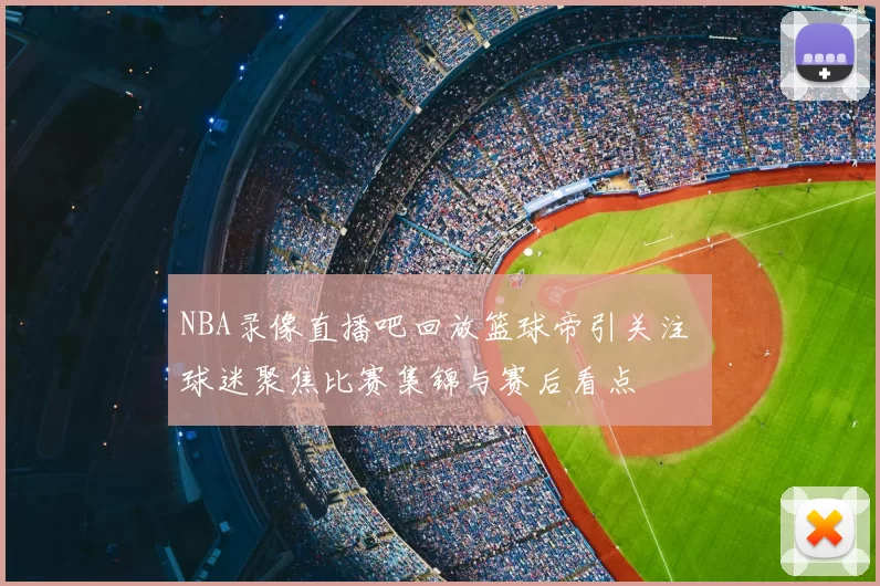 NBA录像直播吧回放篮球帝引关注 球迷聚焦比赛集锦与赛后看点