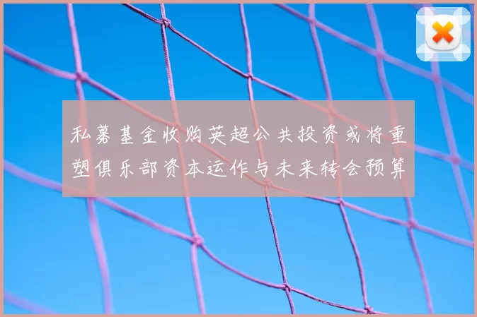私募基金收购英超公共投资或将重塑俱乐部资本运作与未来转会预算