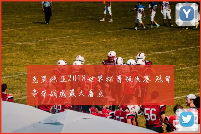 克罗地亚2018世界杯晋级决赛 冠军争夺战成最大看点