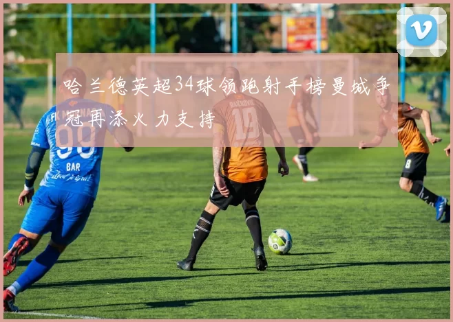 哈兰德英超34球领跑射手榜曼城争冠再添火力支持