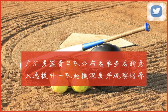 广汇男篮青年队公布名单多名新秀入选提升一队轮换深度并观察培养