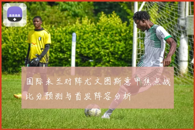 国际米兰对阵尤文图斯意甲焦点战比分预测与首发阵容分析