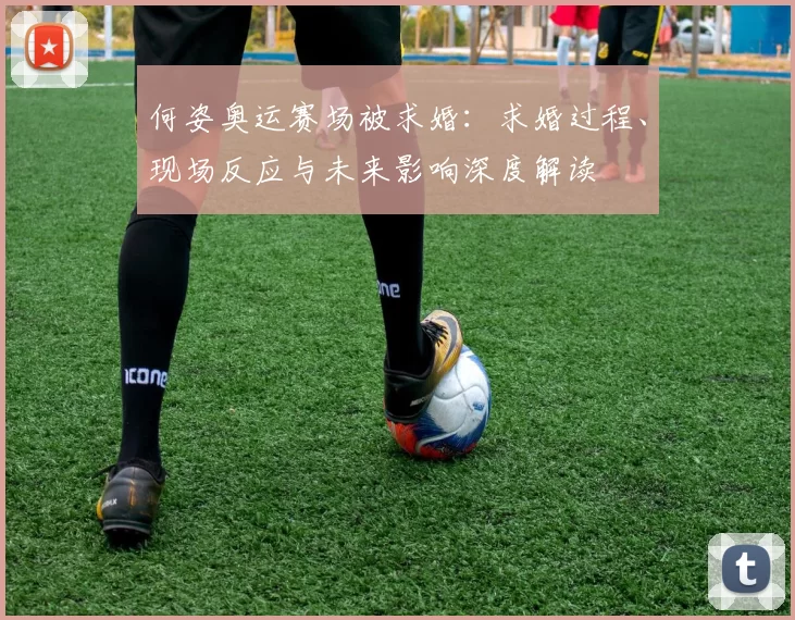 何姿奥运赛场被求婚：求婚过程、现场反应与未来影响深度解读